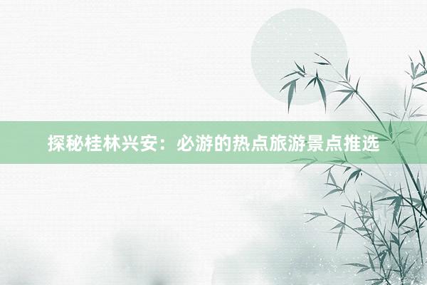 探秘桂林兴安：必游的热点旅游景点推选
