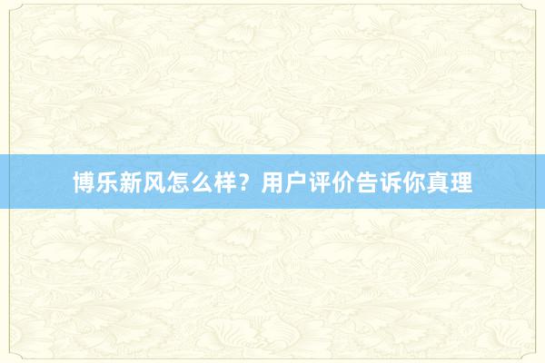 博乐新风怎么样？用户评价告诉你真理